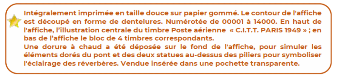 Texte: Intégralement imprimée en taille douce sur papier gommé. Le contour de l'affiche est découpé en forme de dentelures. Numérotées de 00001 à 14000. En haut de l'affiche, l'illustration centrale du timbre Poste &érienne ''C.I.T.T. Paris 1949''; en bas de l'affiche le bloc de 4 timbres correspondants. Une dorure à chaud a été déposée sur le fond de l'affiche, pour simuler les éléments dorés du pont et des deux statues au-dessus des piliers pour symboliser l'éclairage des réverbères. Vendue insérée dans une pochette transparente.