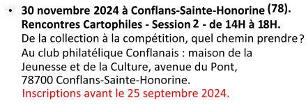 Le 30 novembre 2024 à Conflans-Sainte-Honorine (78) : 'Rencontres Cartophiles' Session 2 de 14H à 18H : De la collection à la compétition. Au Club Philatélique Conflanais : maison de la Jeunesse et de la Culture, avenue du Pont 78700 Conflans-Sainte-Honrine. Inscriptions avant le 25 septembre 2024.