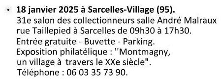 Le samedi 18 janvier 2025 à Sarcelles-Village (95). 31e salon des collectionneurs, salle André Malraux, rue Taillepied à Sarcelles de 09h30 à 17h30. Cartophilex 2024. Espace ''les colonnes'' 51 boulevard Joffre 92340 Bourg-la-Reine. Entrée libre de 09h à 17h. Exposotion philatélique : ''Montmagny, un village à travers le XXe siècle''. Renseignements - Roland Berthou : 06 03 35 73 90.