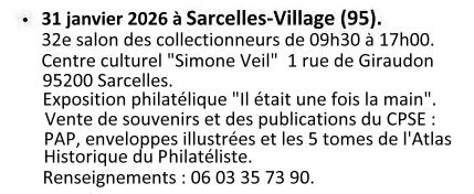 Le 31 janvier 2026 à Sarcelles (95) - 32e Salon des collectionneurs de 09h30 à 17h00. Centre culturel ''Simone Veil'', 1 rue Giraudon 95200 Sarcelles. Exposition Philatélique ''Il était une fois la main''. Ventre de souvenirs et des publications du C.P.S.E. : PAP, enveloppes illustrées et les 5 tomes de l'Atlas Historique du Philatéliste. Renseignements : 06 03 35 73 90.